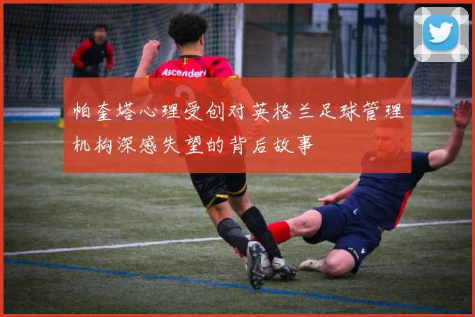 帕奎塔心理受创对英格兰足球管理机构深感失望的背后故事