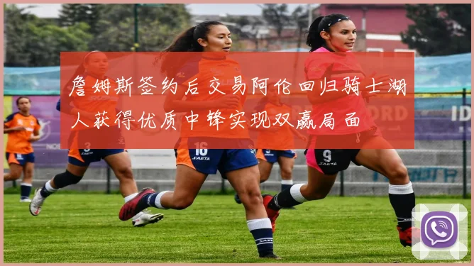 詹姆斯签约后交易阿伦回归骑士湖人获得优质中锋实现双赢局面