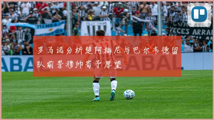 罗马诺分析楚阿梅尼与巴尔韦德留队前景穆帅寄予厚望