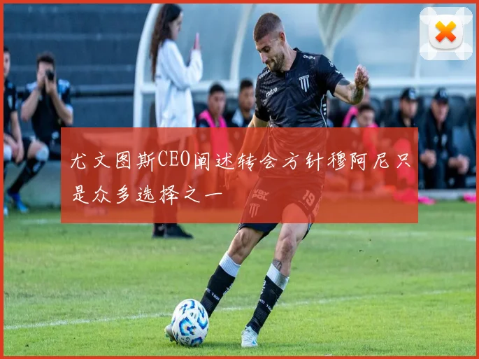 尤文图斯CEO阐述转会方针穆阿尼只是众多选择之一