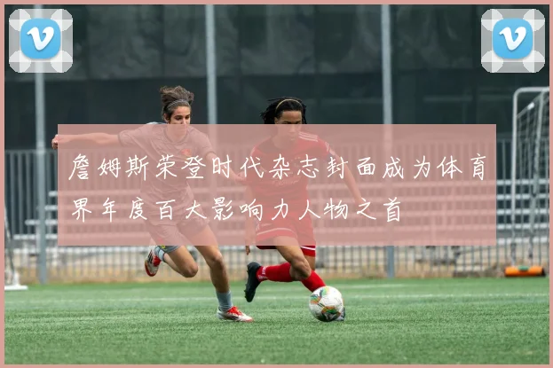 詹姆斯荣登时代杂志封面成为体育界年度百大影响力人物之首