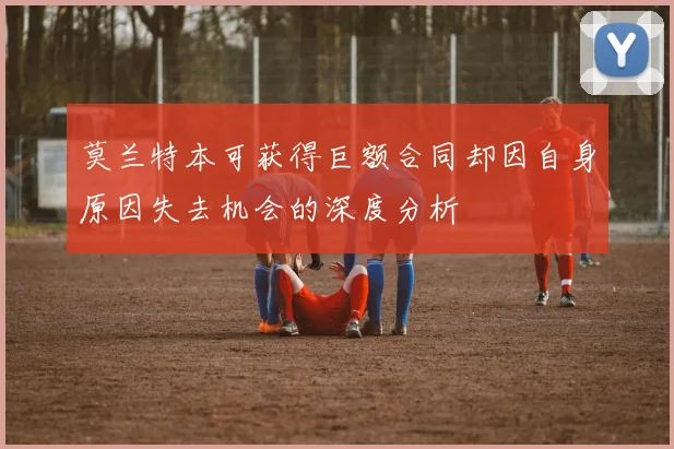 莫兰特本可获得巨额合同却因自身原因失去机会的深度分析