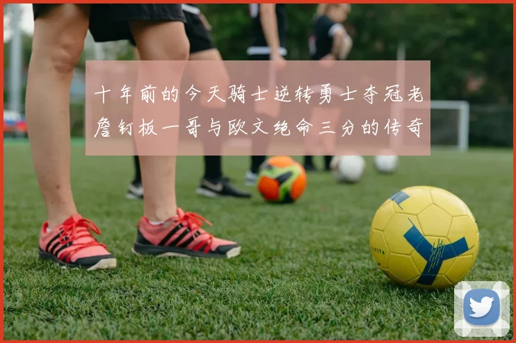 十年前的今天骑士逆转勇士夺冠老詹钉板一哥与欧文绝命三分的传奇时刻