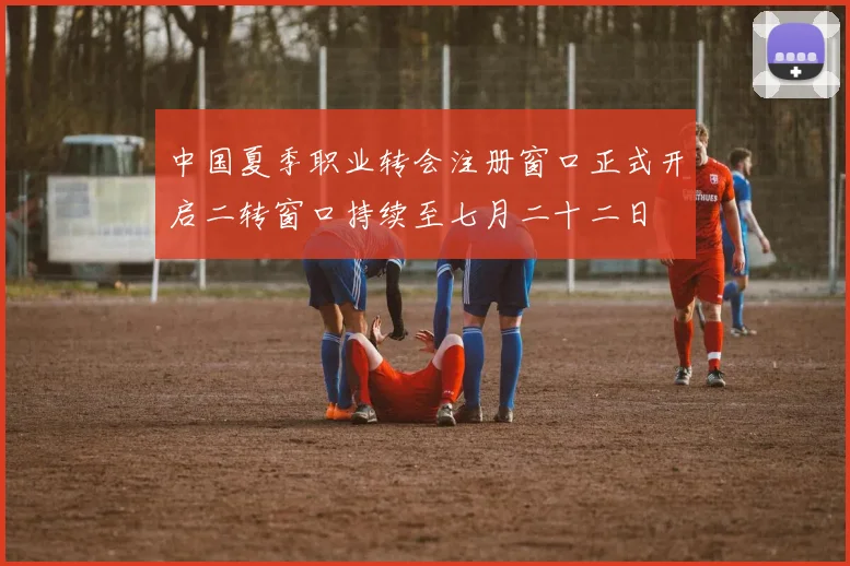 中国夏季职业转会注册窗口正式开启二转窗口持续至七月二十二日