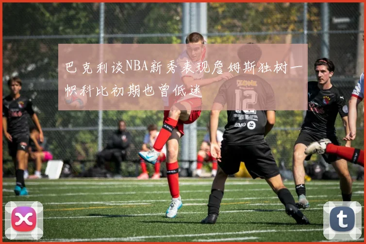 巴克利谈NBA新秀表现詹姆斯独树一帜科比初期也曾低迷