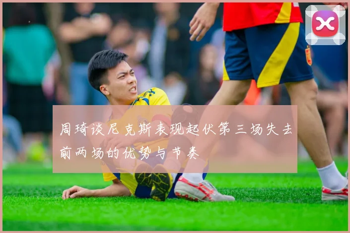 周琦谈尼克斯表现起伏第三场失去前两场的优势与节奏