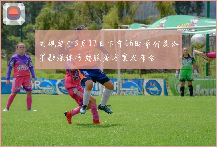 央视定于5月17日下午16时举行美加墨融媒体传播服务方案发布会