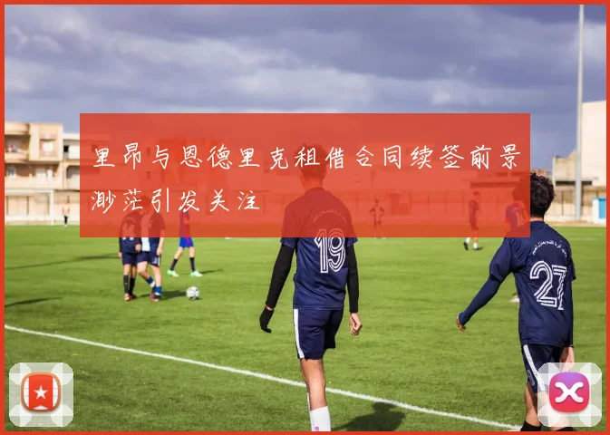 里昂与恩德里克租借合同续签前景渺茫引发关注