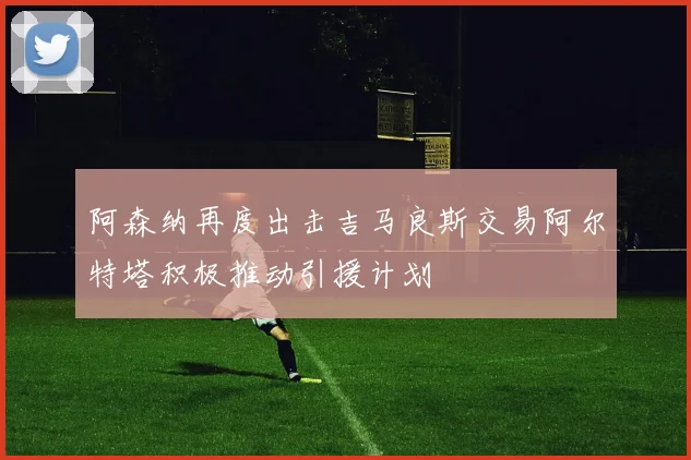 阿森纳再度出击吉马良斯交易阿尔特塔积极推动引援计划