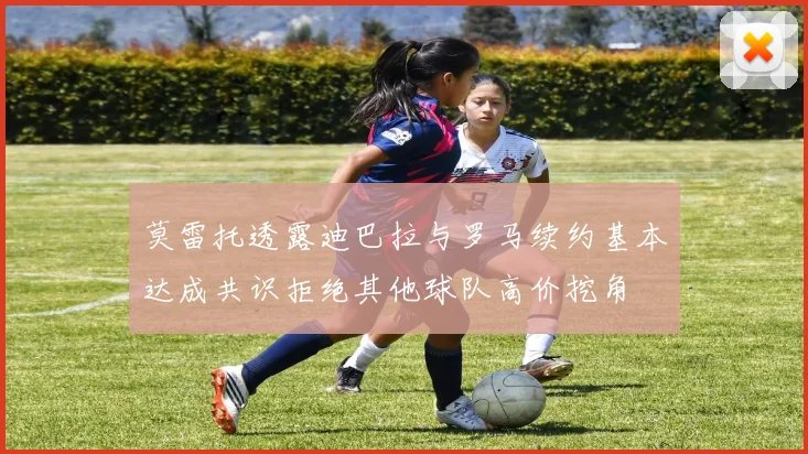 莫雷托透露迪巴拉与罗马续约基本达成共识拒绝其他球队高价挖角