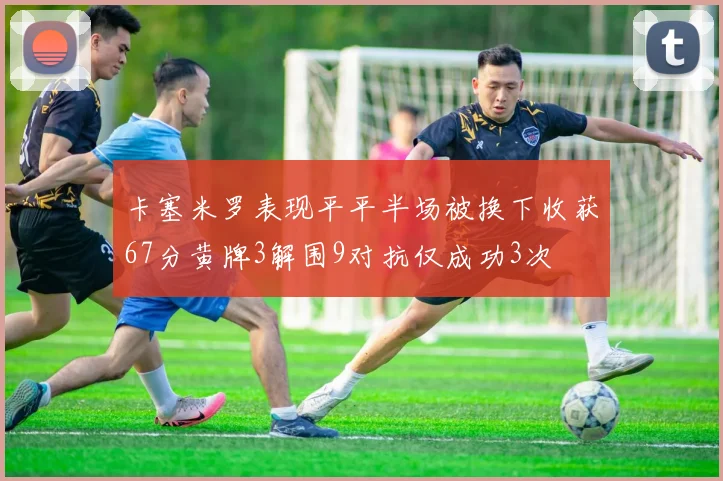 卡塞米罗表现平平半场被换下收获67分黄牌3解围9对抗仅成功3次
