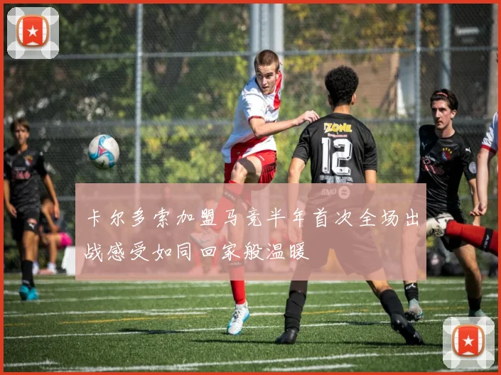 卡尔多索加盟马竞半年首次全场出战感受如同回家般温暖