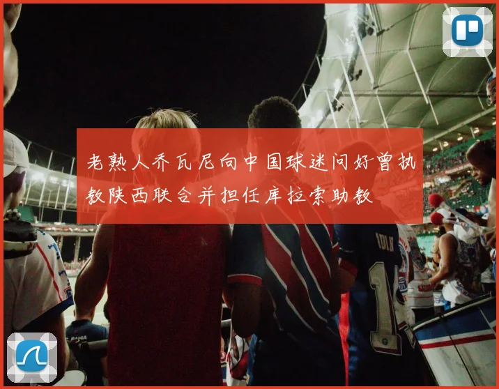 老熟人乔瓦尼向中国球迷问好曾执教陕西联合并担任库拉索助教