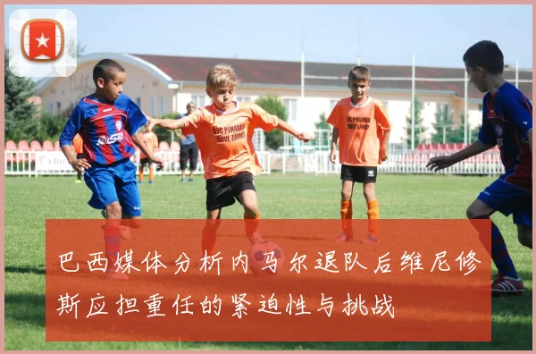 巴西媒体分析内马尔退队后维尼修斯应担重任的紧迫性与挑战