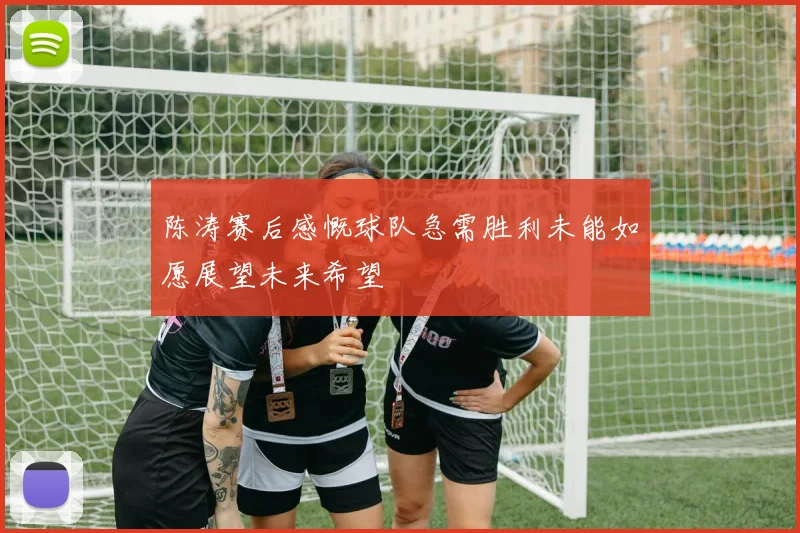 陈涛赛后感慨球队急需胜利未能如愿展望未来希望