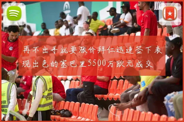 再不出手就要涨价拜仁迅速签下表现出色的塞巴里5500万欧元成交