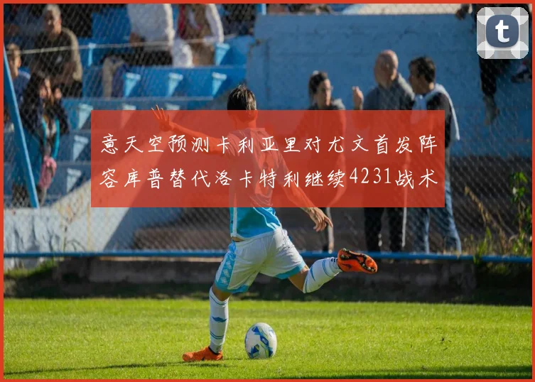 意天空预测卡利亚里对尤文首发阵容库普替代洛卡特利继续4231战术