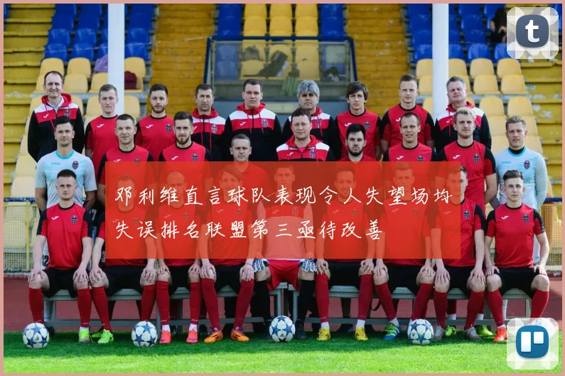 邓利维直言球队表现令人失望场均失误排名联盟第三亟待改善