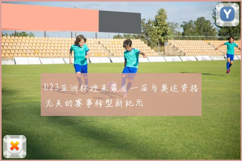 U23亚洲杯迎来最后一届与奥运资格无关的赛事转型新纪元