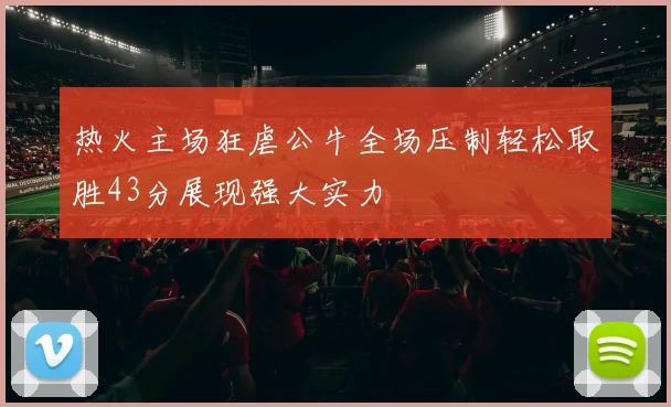热火主场狂虐公牛全场压制轻松取胜43分展现强大实力